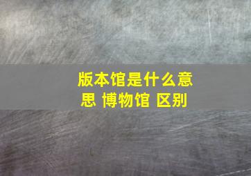 版本馆是什么意思 博物馆 区别